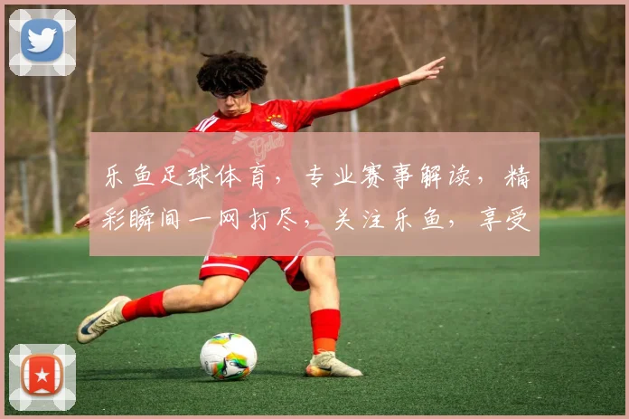 乐鱼足球体育，专业赛事解读，精彩瞬间一网打尽，关注乐鱼，享受足球盛宴