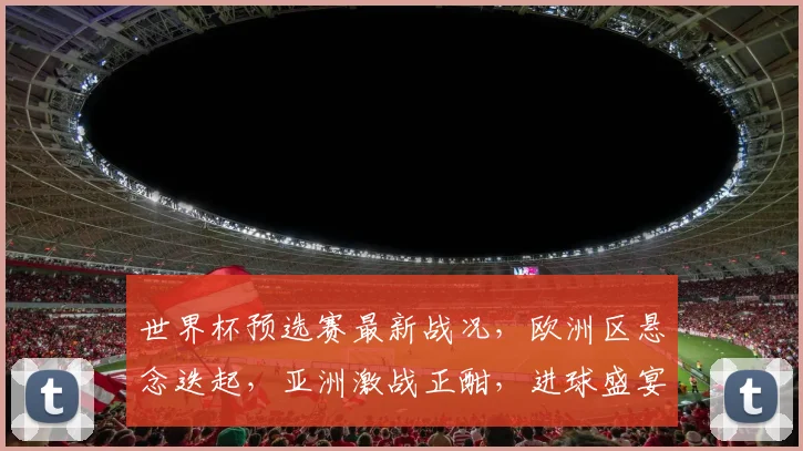 世界杯预选赛最新战况，欧洲区悬念迭起，亚洲激战正酣，进球盛宴连连