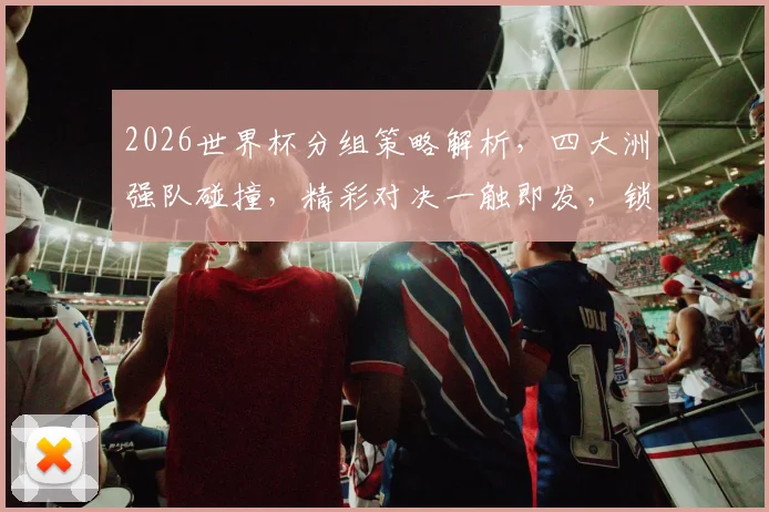 2026世界杯分组策略解析，四大洲强队碰撞，精彩对决一触即发，锁定焦点